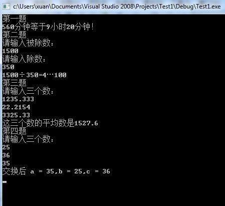 #include "iostream"using namespace std;void Time(){int times = 560,hours,minutes;hours = times/60;minutes = times%60;cout<<times<<"分钟等于"<<hours<<"小时"<<minutes<<"分钟！"<<endl;}void Calculator(int dividend,int divisor){int residue;int quotient;quotient = dividend/divisor;residue = dividend%divisor;cout<<dividend<<"÷"<<divisor<<"="<<quotient<<"…"<<residue<<endl;}void Avg(double first,double second,double third){double temp = (first + second + third) / 3;printf("这三个数的平均数是%.1f",temp);}void Permute(int a,int b,int c){int temp;temp = a;a = c;c = b;b = temp;cout<<"交换后 a = "<<a<<",b = "<<b<<",c = "<<c<<endl;}void main(){int dividend,divisor;double first,second,third;cout<<"第一题"<<endl;Time();cout<<"第二题"<<endl;cout<<"请输入被除数："<<endl;cin>>dividend;cout<<"请输入除数："<<endl;cin>>divisor;Calculator(dividend,divisor);cout<<"第三题"<<endl;cout<<"请输入三个数："<<endl;cin>>first;cin>>second;cin>>third;Avg(first,second,third);cout<<"\n第四题"<<endl;cout<<"请输入三个数："<<endl;cin>>first;cin>>second;cin>>third;Permute(first,second,third);cin>>divisor;}